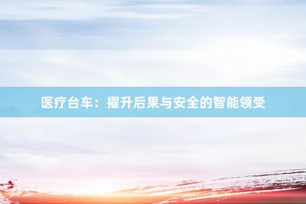 医疗台车：擢升后果与安全的智能领受