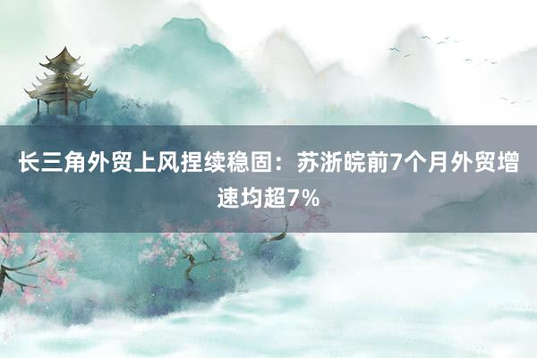 长三角外贸上风捏续稳固：苏浙皖前7个月外贸增速均超7%